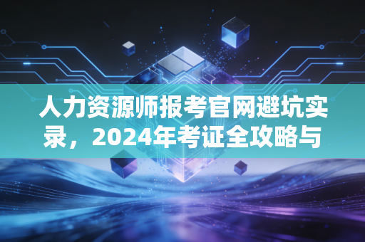 人力资源师报考官网避坑实录,2024年考证全攻略与职业深度思考
