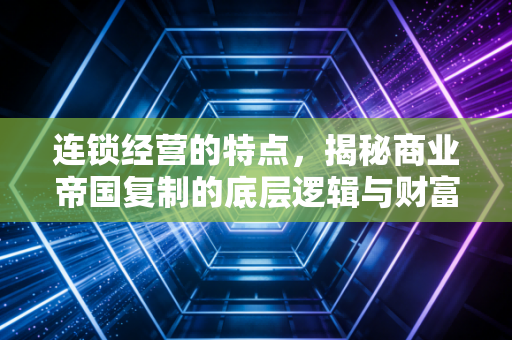 连锁经营的特点，揭秘商业帝国复制的底层逻辑与财富密码