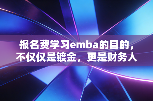 报名费学习emba的目的，不仅仅是镀金，更是财务人打破职业天花板的思维跃迁