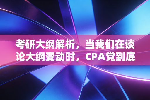 考研大纲解析,当我们在谈论大纲变动时,CPA党到底该慌还是该狂?