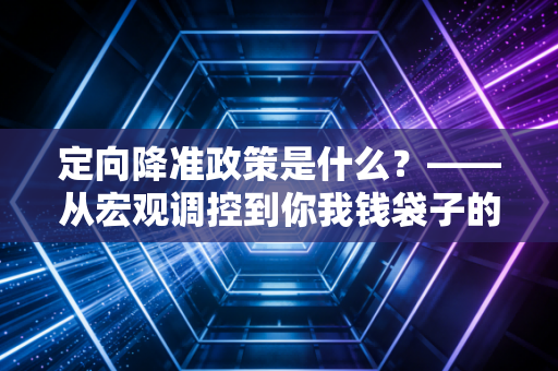 定向降准政策是什么？——从宏观调控到你我钱袋子的深度解读