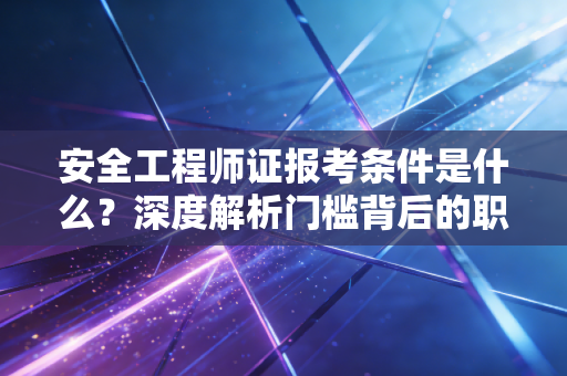 安全工程师证报考条件是什么?深度解析门槛背后的职业逻辑与备考建议