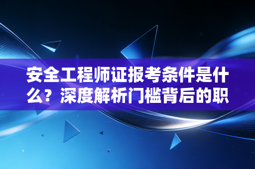 安全工程师证报考条件是什么?深度解析门槛背后的职业逻辑与备考建议
