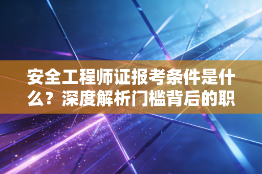安全工程师证报考条件是什么？深度解析门槛背后的职业逻辑与备考建议