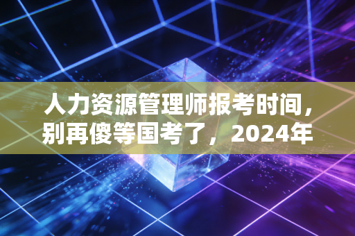 人力资源管理师报考时间，别再傻等国考了，2024年考证新风向全解析