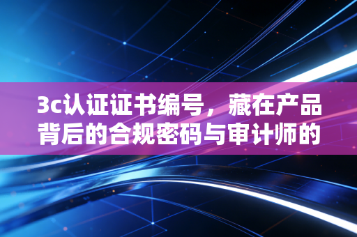 3c认证证书编号,藏在产品背后的合规密码与审计师的寻宝图