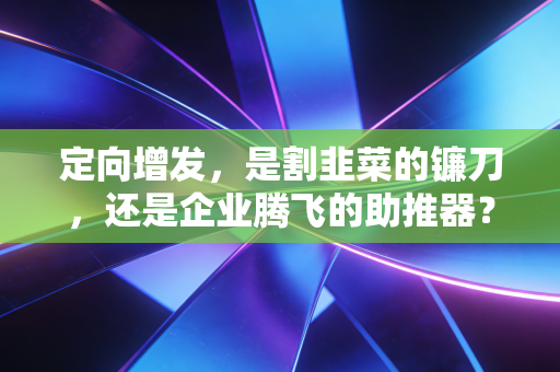 定向增发,是割韭菜的镰刀,还是企业腾飞的助推器?——一位注会老兵的肺腑之言