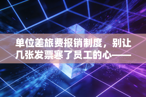 单位差旅费报销制度,别让几张发票寒了员工的心——一名注会眼中的合规与人性博弈