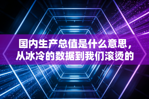 国内生产总值是什么意思，从冰冷的数据到我们滚烫的生活