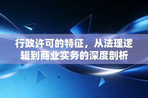 行政许可的特征，从法理逻辑到商业实务的深度剖析
