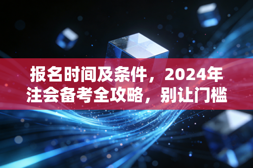 报名时间及条件，2024年注会备考全攻略，别让门槛阻挡你的进阶之路
