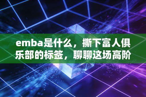 emba是什么，撕下富人俱乐部的标签，聊聊这场高阶商业教育的真实ROI