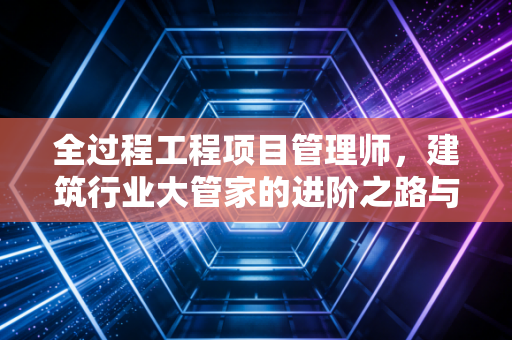 全过程工程项目管理师,建筑行业大管家的进阶之路与价值重塑