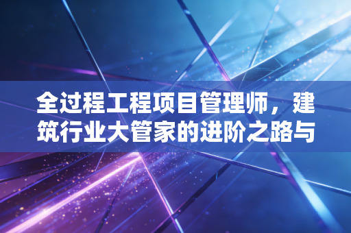 全过程工程项目管理师，建筑行业大管家的进阶之路与价值重塑