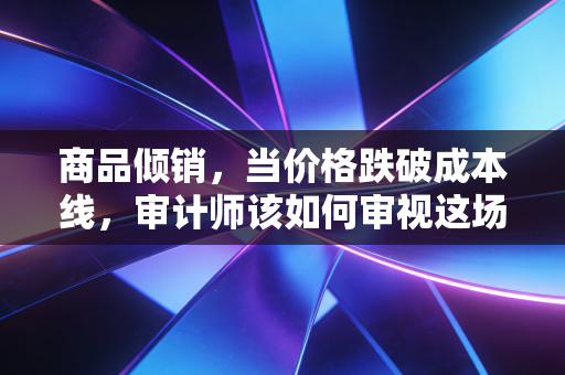 商品倾销，当价格跌破成本线，审计师该如何审视这场自杀式商业博弈？