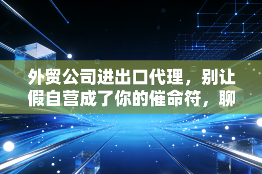 外贸公司进出口代理,别让假自营成了你的催命符,聊聊财税合规的那些事儿