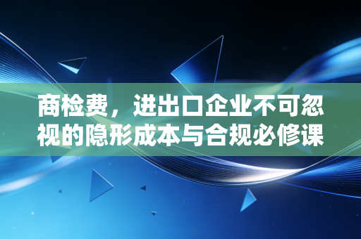 商检费，进出口企业不可忽视的隐形成本与合规必修课