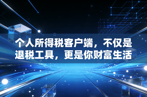 个人所得税客户端，不仅是退税工具，更是你财富生活的数字管家