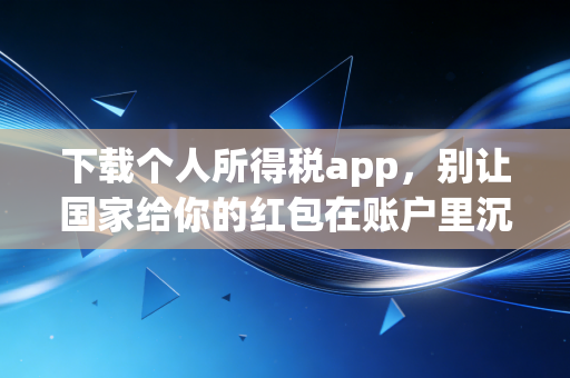 下载个人所得税app，别让国家给你的红包在账户里沉睡，一位注会师的肺腑之言