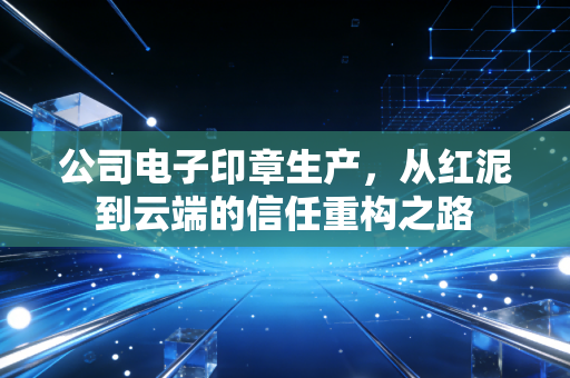 公司电子印章生产,从红泥到云端的信任重构之路