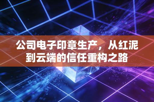 公司电子印章生产，从红泥到云端的信任重构之路