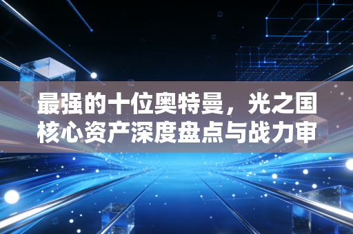 最强的十位奥特曼，光之国核心资产深度盘点与战力审计报告