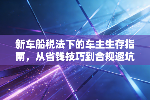 新车船税法下的车主生存指南,从省钱技巧到合规避坑的深度解析