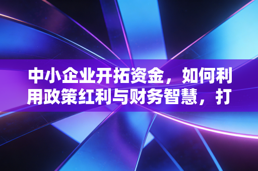中小企业开拓资金,如何利用政策红利与财务智慧,打破企业增长的天花板