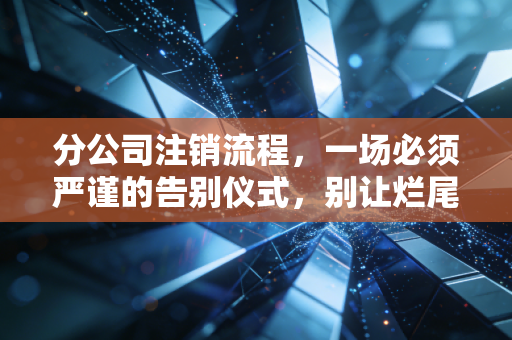 分公司注销流程，一场必须严谨的告别仪式，别让烂尾工程拖垮总公司