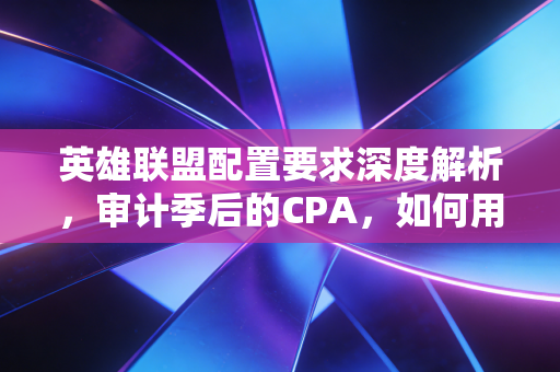 英雄联盟配置要求深度解析,审计季后的CPA,如何用一台笔记本在峡谷和底稿间反复横跳?