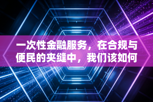 一次性金融服务,在合规与便民的夹缝中,我们该如何平衡?