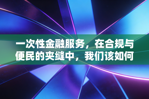 一次性金融服务，在合规与便民的夹缝中，我们该如何平衡？