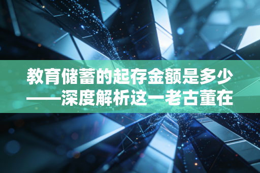 教育储蓄的起存金额是多少——深度解析这一老古董在现代家庭理财中的真实价值
