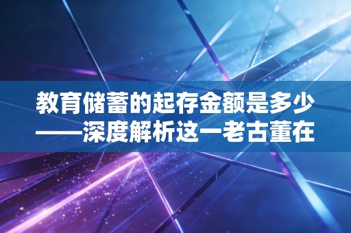 教育储蓄的起存金额是多少——深度解析这一老古董在现代家庭理财中的真实价值