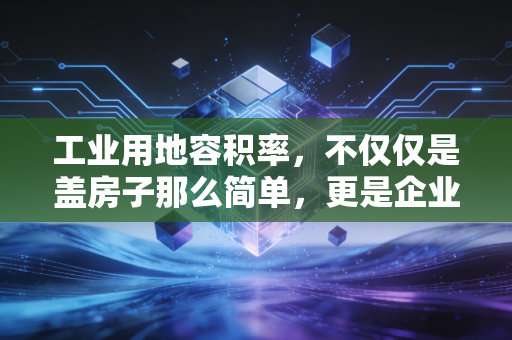 工业用地容积率，不仅仅是盖房子那么简单，更是企业资产增值的隐形杠杆