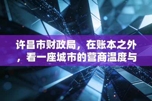许昌市财政局,在账本之外,看一座城市的营商温度与会计人的坚守