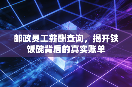 邮政员工薪酬查询,揭开铁饭碗背后的真实账单
