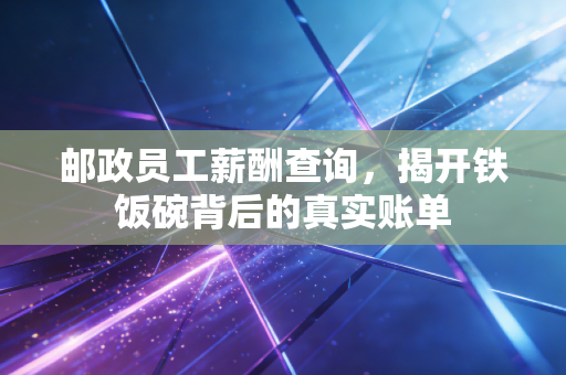 邮政员工薪酬查询，揭开铁饭碗背后的真实账单