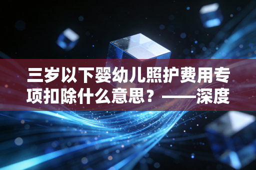 三岁以下婴幼儿照护费用专项扣除什么意思?——深度解析新手爸妈的隐形红包与个税筹划技巧