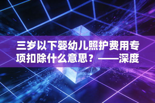 三岁以下婴幼儿照护费用专项扣除什么意思？——深度解析新手爸妈的隐形红包与个税筹划技巧