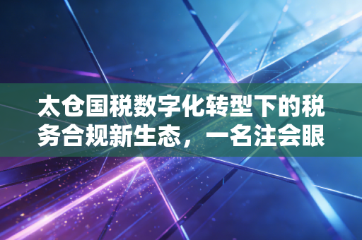 太仓国税数字化转型下的税务合规新生态，一名注会眼中的机遇与挑战