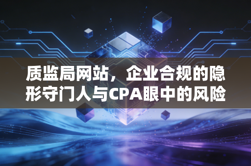 质监局网站,企业合规的隐形守门人与CPA眼中的风险雷达