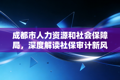 成都市人力资源和社会保障局，深度解读社保审计新风向，企业与打工人的钱袋子保卫战