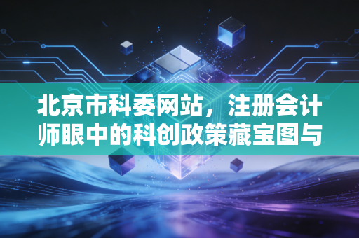 北京市科委网站,注册会计师眼中的科创政策藏宝图与企业财税合规实务