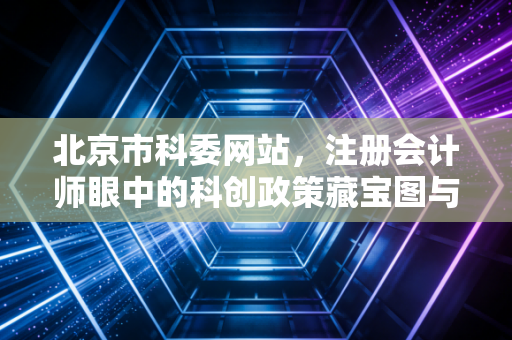 北京市科委网站,注册会计师眼中的科创政策藏宝图与企业财税合规实务