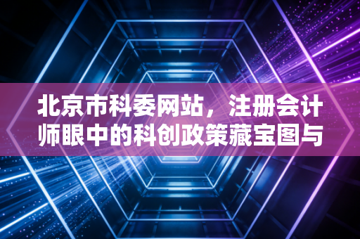北京市科委网站，注册会计师眼中的科创政策藏宝图与企业财税合规实务
