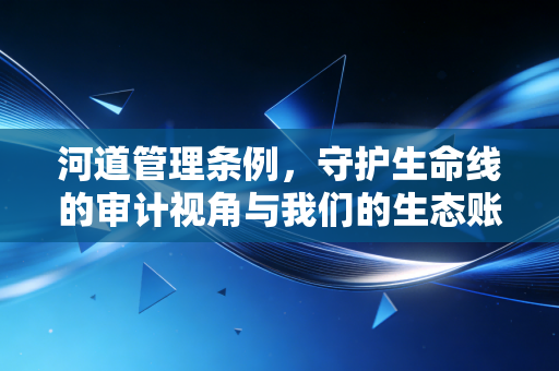 河道管理条例,守护生命线的审计视角与我们的生态账本