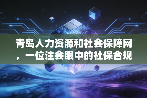 青岛人力资源和社会保障网,一位注会眼中的社保合规与财富规划指南