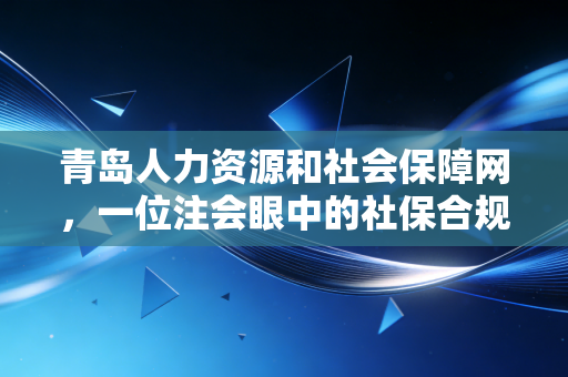青岛人力资源和社会保障网,一位注会眼中的社保合规与财富规划指南