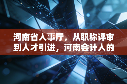 河南省人事厅,从职称评审到人才引进,河南会计人的进阶之路与行业深思